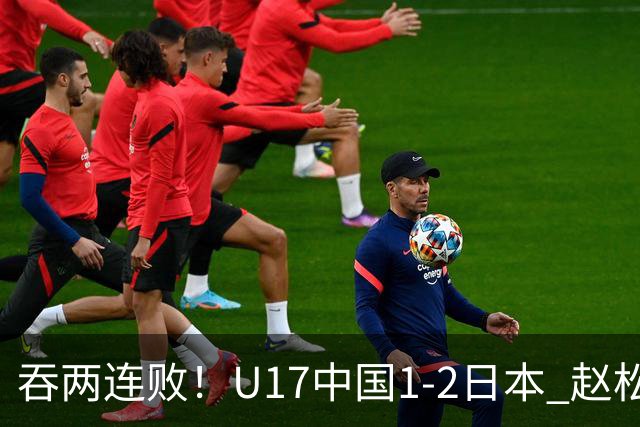 吞两连败！U17中国1-2日本 赵松源破门U17国足全场仅2次射门