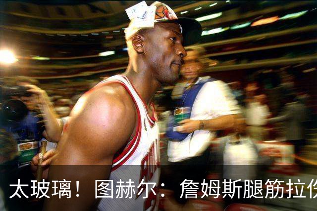 太玻璃！图赫尔：詹姆斯腿筋拉伤无法出战巴拿马 争取32强赛复出